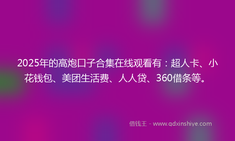 2025年的高炮口子合集在线观看有：超人卡、小花钱包、美团生活费、人人贷、360借条等。