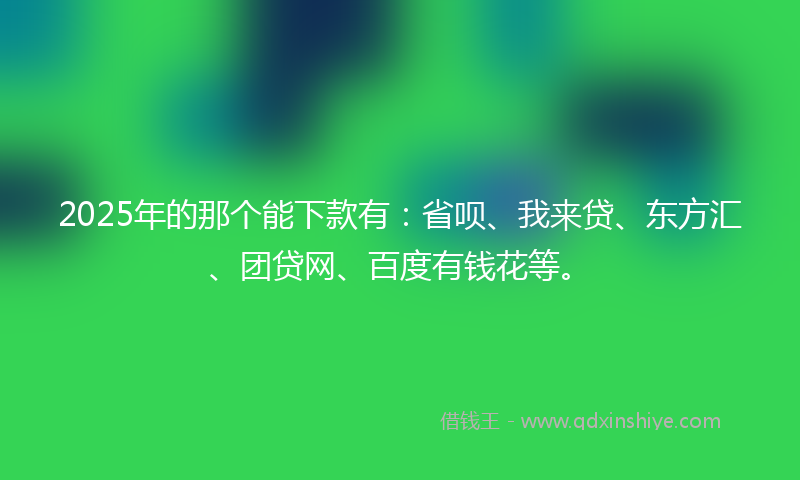 2025年的那个能下款有：省呗、我来贷、东方汇、团贷网、百度有钱花等。