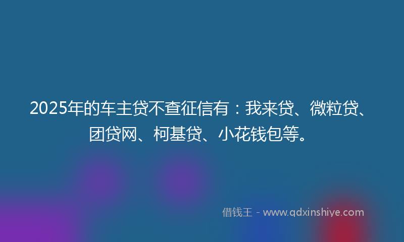 2025年的车主贷不查征信有：我来贷、微粒贷、团贷网、柯基贷、小花钱包等。