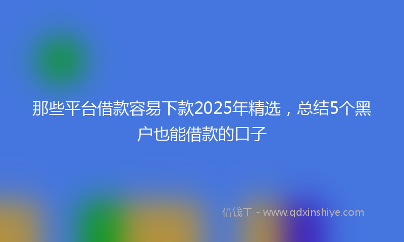 那些平台借款容易下款2025年精选，总结5个黑户也能借款的口子