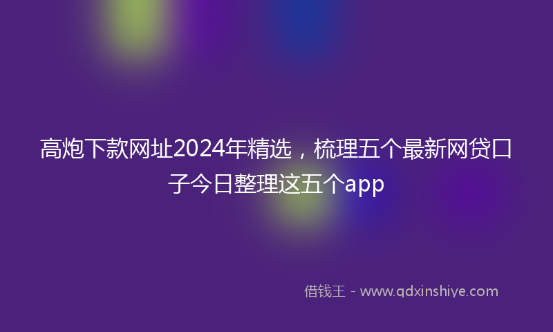 高炮下款网址2024年精选，梳理五个最新网贷口子今日整理这五个app