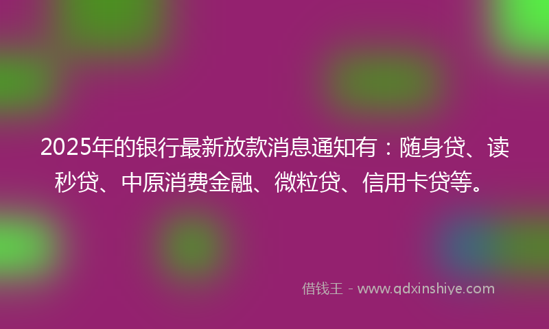 2025年的银行最新放款消息通知有：随身贷、读秒贷、中原消费金融、微粒贷、信用卡贷等。