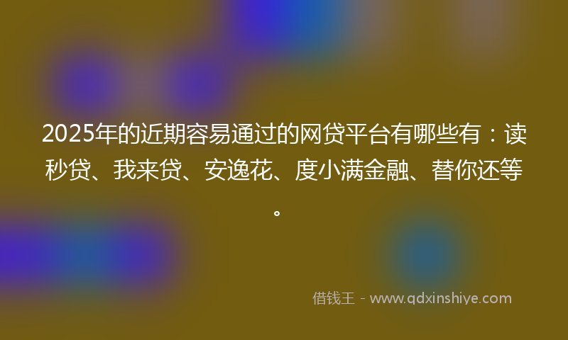 2025年的近期容易通过的网贷平台有哪些有：读秒贷、我来贷、安逸花、度小满金融、替你还等。