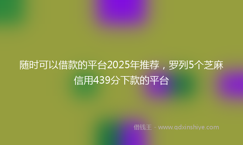 随时可以借款的平台2025年推荐，罗列5个芝麻信用439分下款的平台