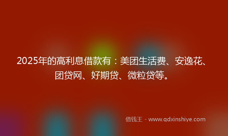 2025年的高利息借款有：美团生活费、安逸花、团贷网、好期贷、微粒贷等。
