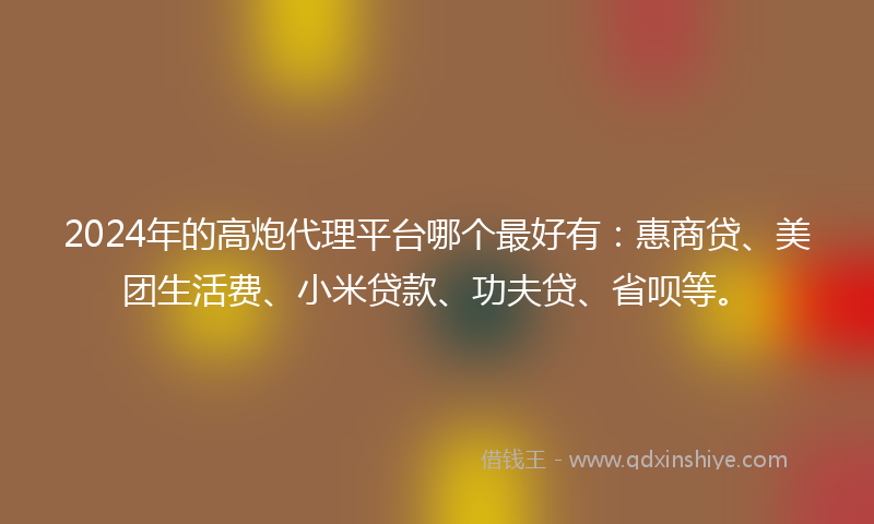 2024年的高炮代理平台哪个最好有：惠商贷、美团生活费、小米贷款、功夫贷、省呗等。