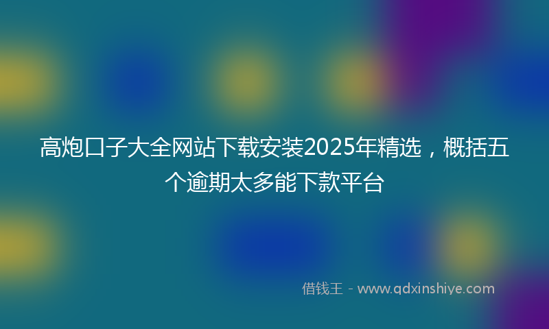 高炮口子大全网站下载安装2025年精选，概括五个逾期太多能下款平台