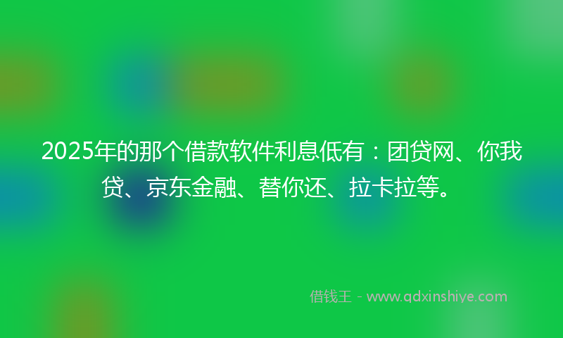 2025年的那个借款软件利息低有：团贷网、你我贷、京东金融、替你还、拉卡拉等。