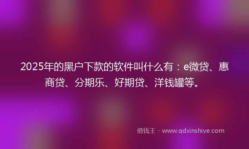 2025年的黑户下款的软件叫什么有：e微贷、惠商贷、分期乐、好期贷、洋钱罐等。