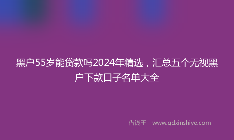 黑户55岁能贷款吗2024年精选，汇总五个无视黑户下款口子名单大全