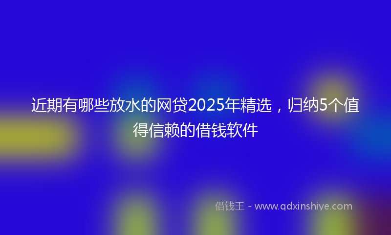 近期有哪些放水的网贷2025年精选，归纳5个值得信赖的借钱软件