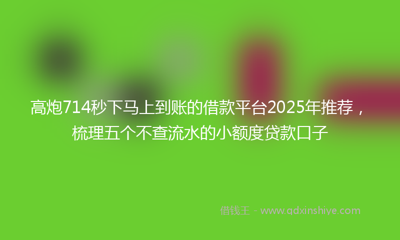 高炮714秒下马上到账的借款平台2025年推荐，梳理五个不查流水的小额度贷款口子