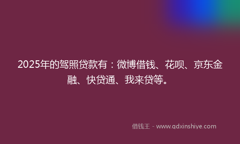 2025年的驾照贷款有：微博借钱、花呗、京东金融、快贷通、我来贷等。