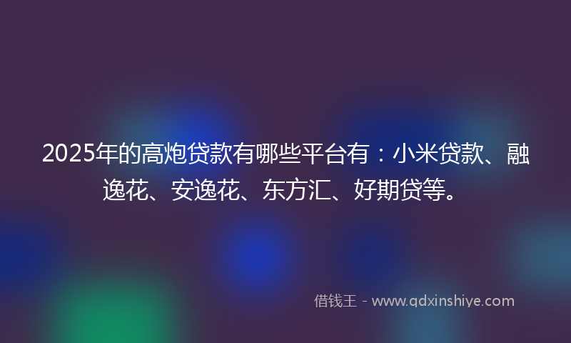 2025年的高炮贷款有哪些平台有：小米贷款、融逸花、安逸花、东方汇、好期贷等。