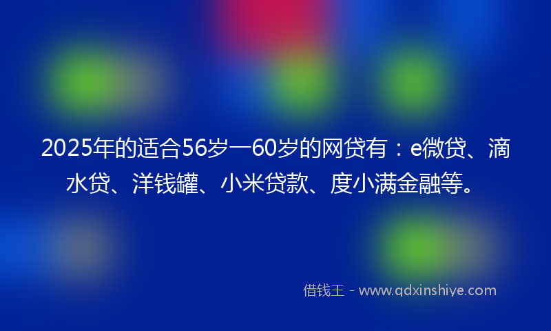 2025年的适合56岁一60岁的网贷有：e微贷、滴水贷、洋钱罐、小米贷款、度小满金融等。