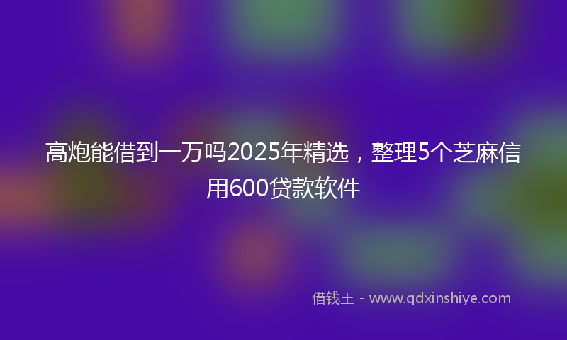 高炮能借到一万吗2025年精选，整理5个芝麻信用600贷款软件