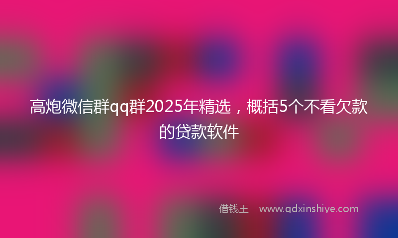 高炮微信群qq群2025年精选，概括5个不看欠款的贷款软件