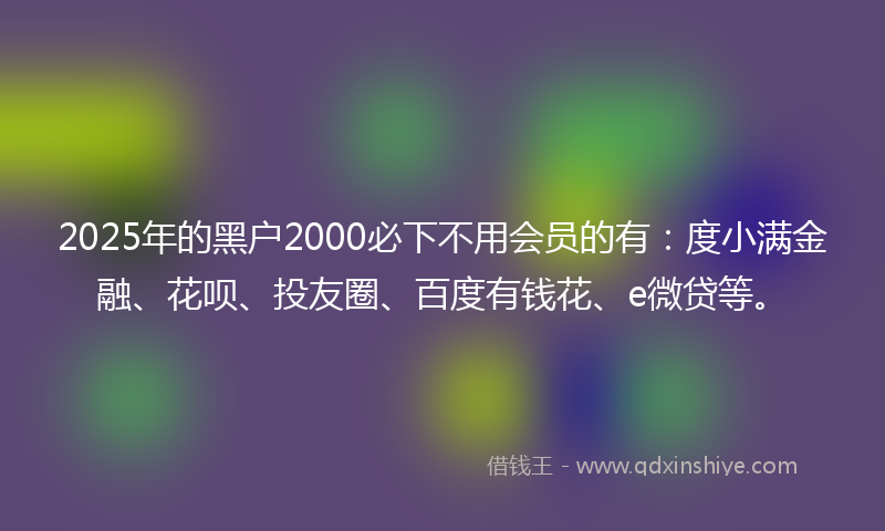 2025年的黑户2000必下不用会员的有：度小满金融、花呗、投友圈、百度有钱花、e微贷等。