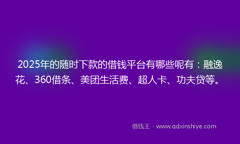 2025年的随时下款的借钱平台有哪些呢有：融逸花、360借条、美团生活费、超人卡、功夫贷等。
