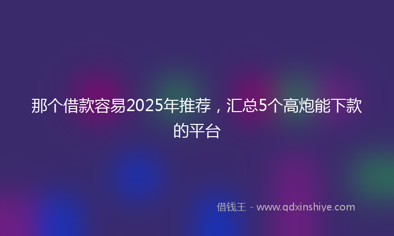 那个借款容易2025年推荐，汇总5个高炮能下款的平台