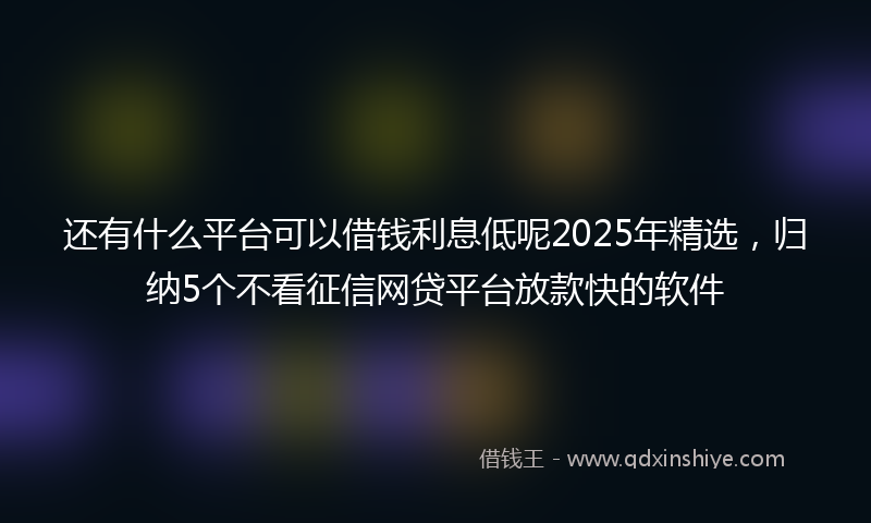 还有什么平台可以借钱利息低呢2025年精选，归纳5个不看征信网贷平台放款快的软件