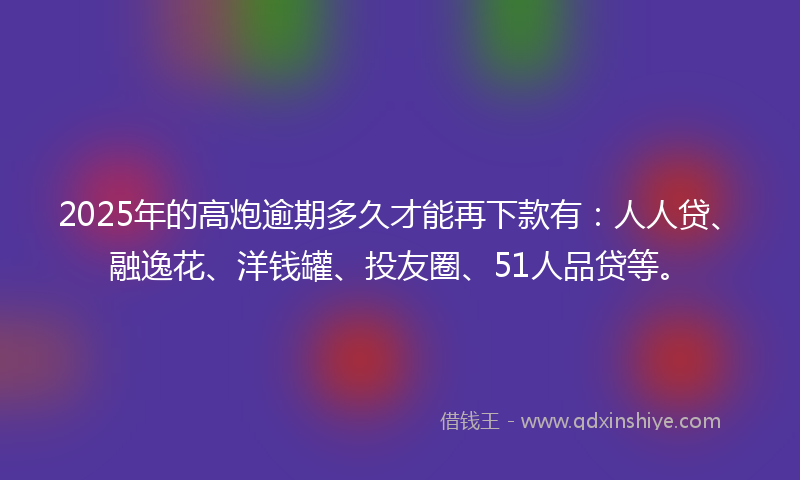 2025年的高炮逾期多久才能再下款有：人人贷、融逸花、洋钱罐、投友圈、51人品贷等。