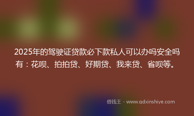 2025年的驾驶证贷款必下款私人可以办吗安全吗有：花呗、拍拍贷、好期贷、我来贷、省呗等。