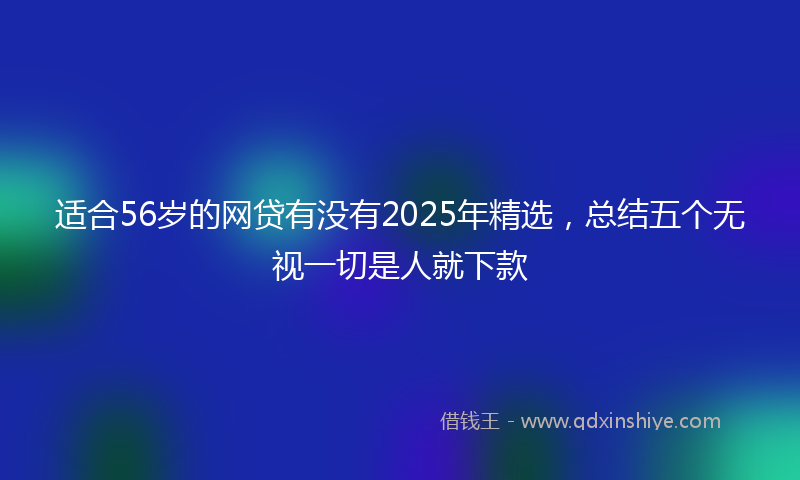 适合56岁的网贷有没有2025年精选，总结五个无视一切是人就下款
