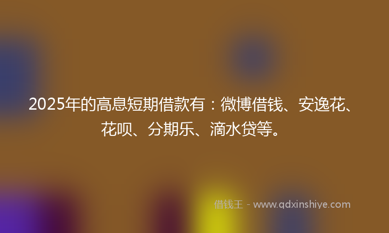 2025年的高息短期借款有：微博借钱、安逸花、花呗、分期乐、滴水贷等。