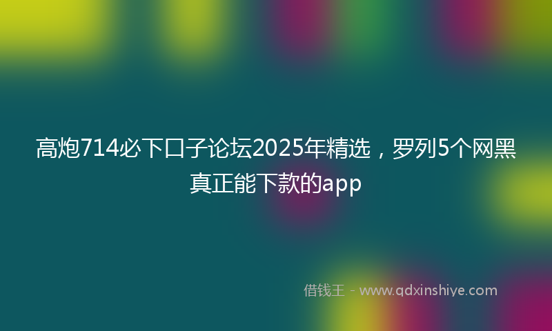 高炮714必下口子论坛2025年精选，罗列5个网黑真正能下款的app