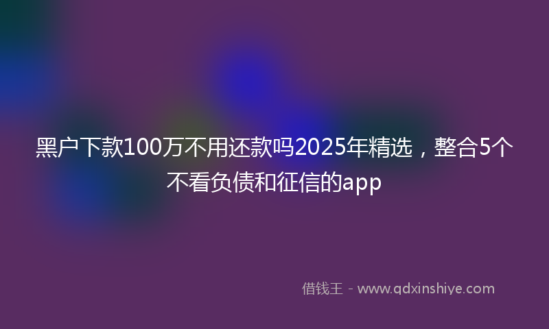 黑户下款100万不用还款吗2025年精选，整合5个不看负债和征信的app