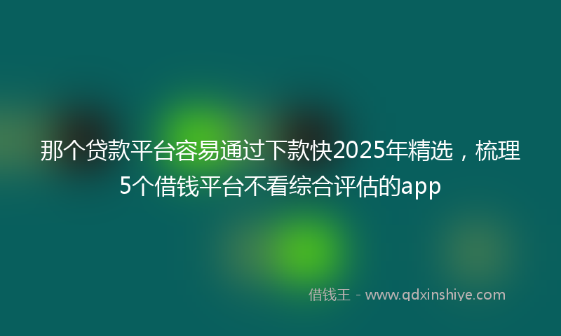 那个贷款平台容易通过下款快2025年精选，梳理5个借钱平台不看综合评估的app