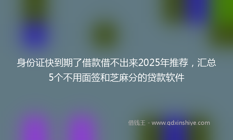 身份证快到期了借款借不出来2025年推荐，汇总5个不用面签和芝麻分的贷款软件