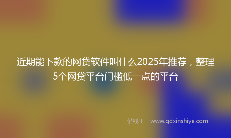 近期能下款的网贷软件叫什么2025年推荐，整理5个网贷平台门槛低一点的平台