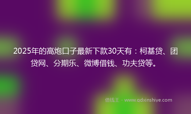 2025年的高炮口子最新下款30天有：柯基贷、团贷网、分期乐、微博借钱、功夫贷等。