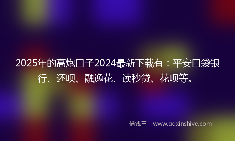 2025年的高炮口子2024最新下载有：平安口袋银行、还呗、融逸花、读秒贷、花呗等。