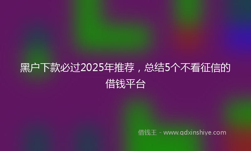 黑户下款必过2025年推荐，总结5个不看征信的借钱平台