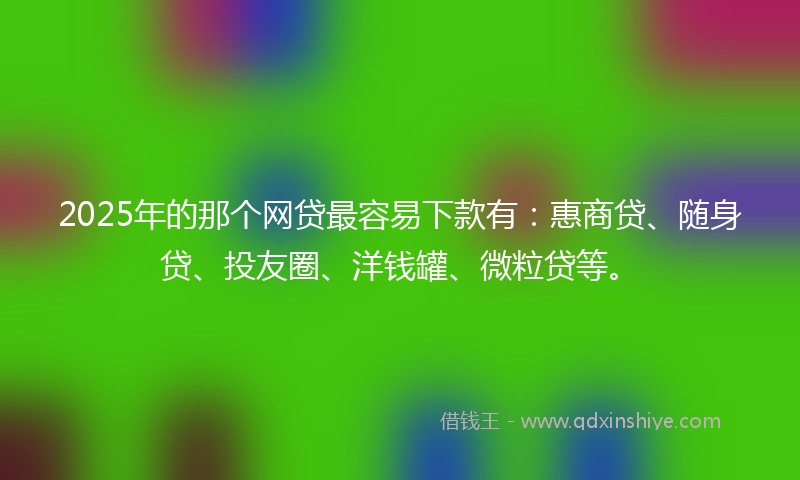 2025年的那个网贷最容易下款有：惠商贷、随身贷、投友圈、洋钱罐、微粒贷等。