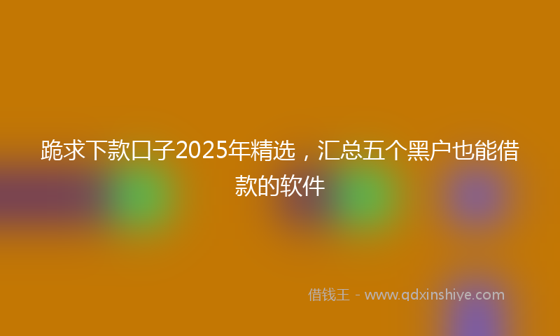 跪求下款口子2025年精选，汇总五个黑户也能借款的软件