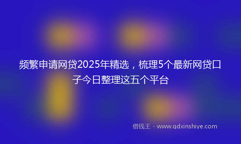 频繁申请网贷2025年精选，梳理5个最新网贷口子今日整理这五个平台