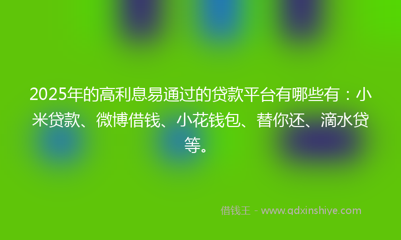 2025年的高利息易通过的贷款平台有哪些有：小米贷款、微博借钱、小花钱包、替你还、滴水贷等。