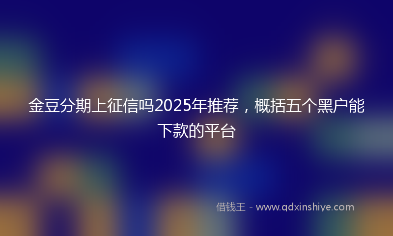 金豆分期上征信吗2025年推荐，概括五个黑户能下款的平台
