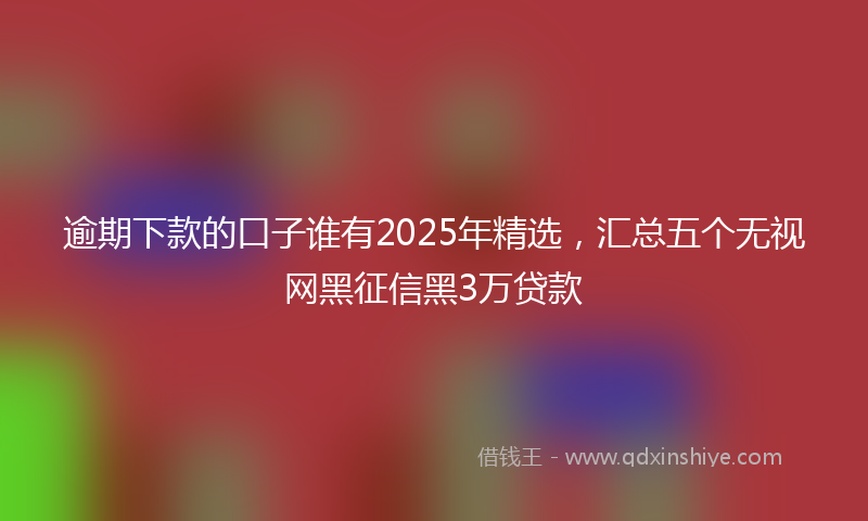 逾期下款的口子谁有2025年精选，汇总五个无视网黑征信黑3万贷款
