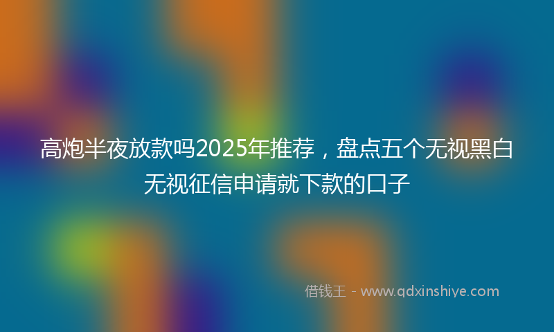 高炮半夜放款吗2025年推荐，盘点五个无视黑白无视征信申请就下款的口子