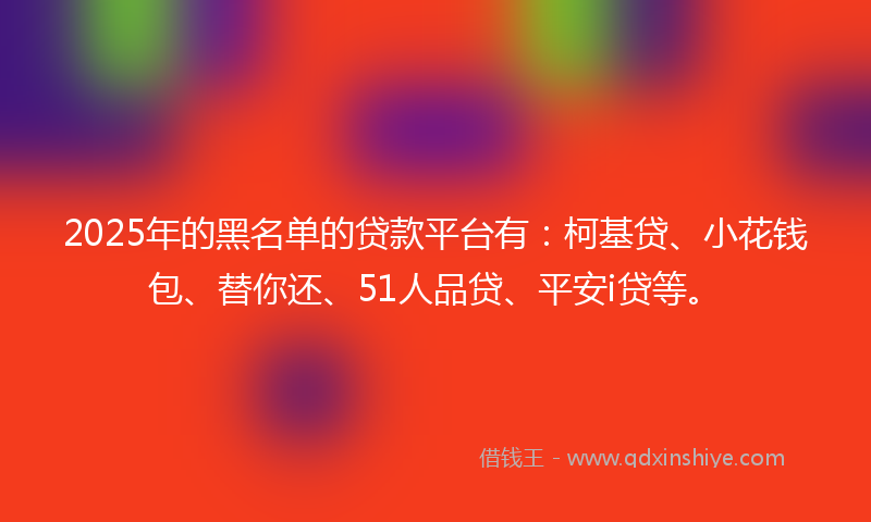 2025年的黑名单的贷款平台有：柯基贷、小花钱包、替你还、51人品贷、平安i贷等。