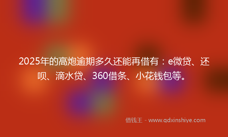 2025年的高炮逾期多久还能再借有：e微贷、还呗、滴水贷、360借条、小花钱包等。