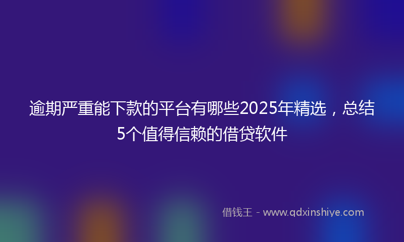 逾期严重能下款的平台有哪些2025年精选，总结5个值得信赖的借贷软件
