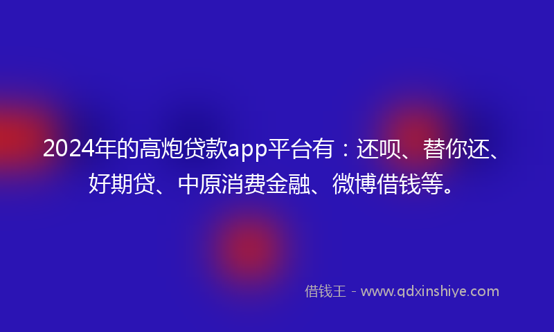 2024年的高炮贷款app平台有：还呗、替你还、好期贷、中原消费金融、微博借钱等。