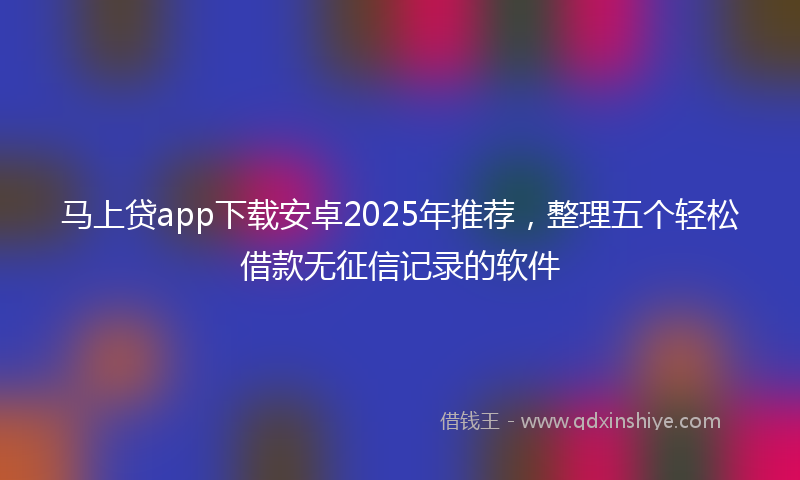 马上贷app下载安卓2025年推荐，整理五个轻松借款无征信记录的软件