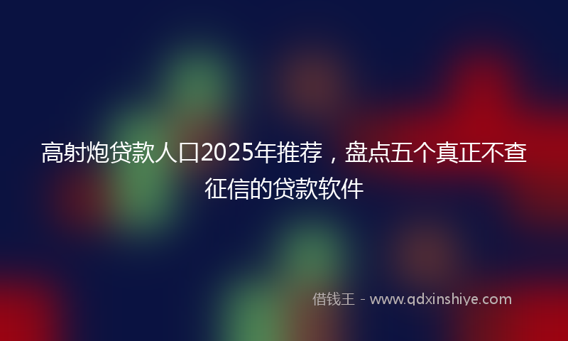 高射炮贷款人口2025年推荐，盘点五个真正不查征信的贷款软件